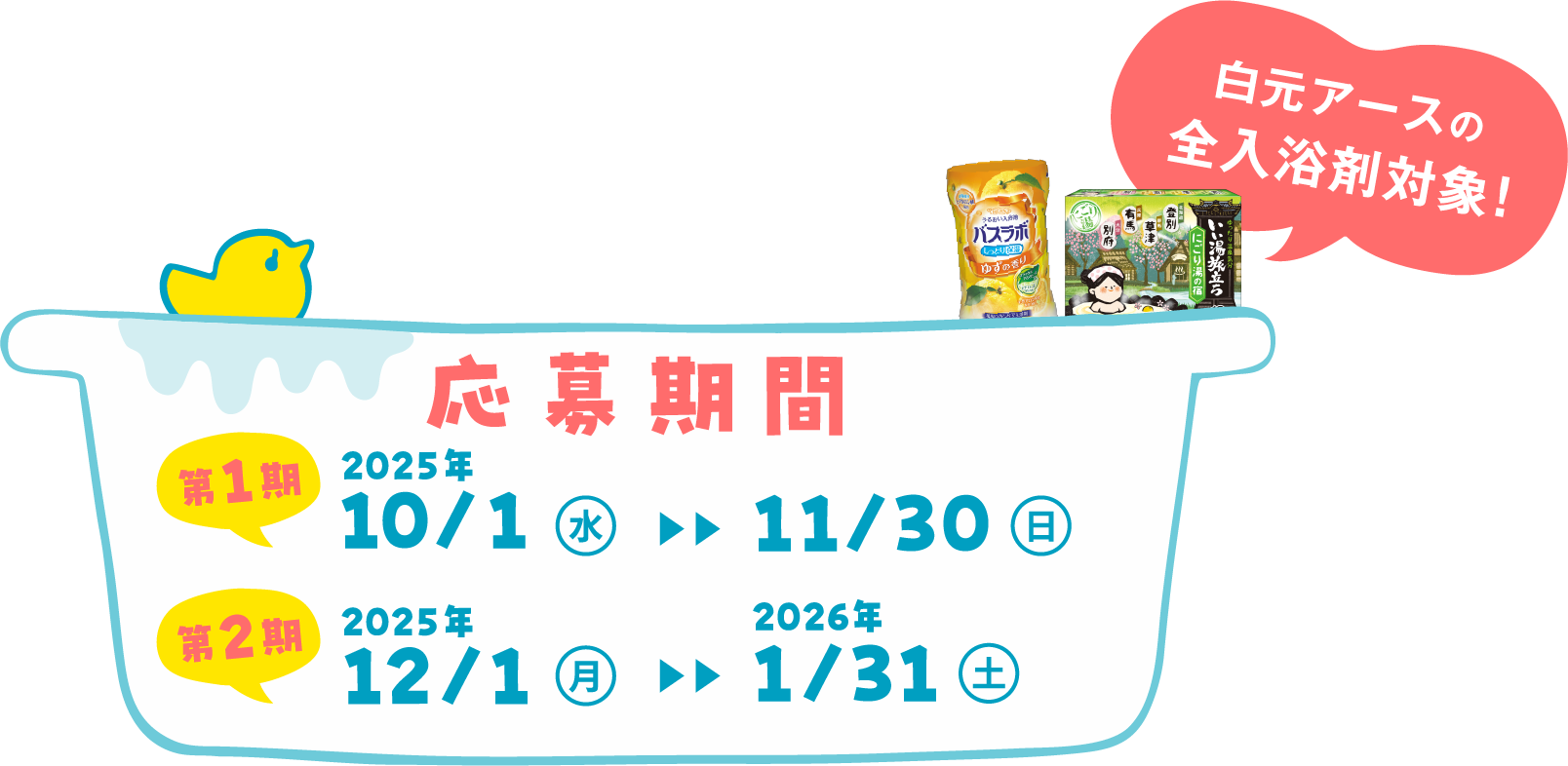 応募期間 第1期 2025年 10月1日(水曜日)から11月30日（日曜日） 第2期 2025年 12月1日（月曜日）から2026年1月31日（土曜日）白元アースの全入浴剤対象！