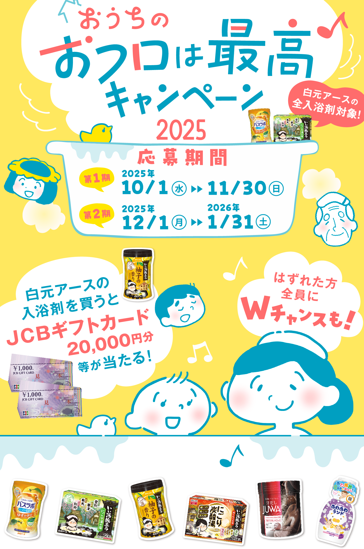 おうちのおフロは最高♪キャンペーン2025 白元アースの全入浴剤対象！　応募期間 第1期 2025年 10月1日(水曜日)から11月30日（日曜日） 第2期 2025年 12月1日（月曜日）から2026年1月31日（土曜日）　白元アースの入浴剤を買うとJCBギフトカード20,000円分等が当たる！　はずれた方全員にWチャンスも！