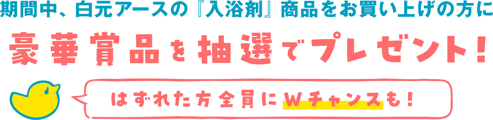 期間中、白元アースの「入浴剤」商品をお買い上げの方に豪華商品を抽選でプレゼント！はずれた方全員にWチャンスも！