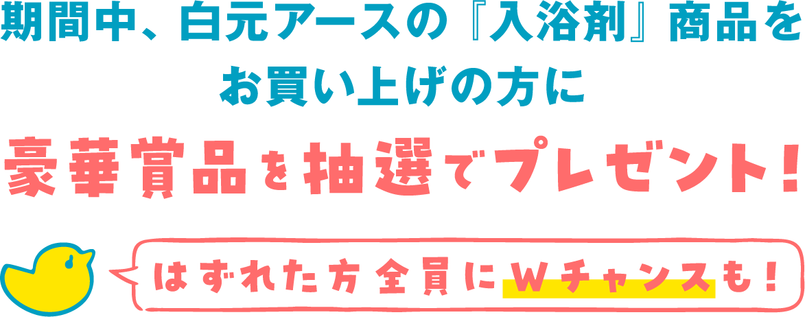 期間中、白元アースの「入浴剤」商品をお買い上げの方に豪華商品を抽選でプレゼント！はずれた方全員にWチャンスも！