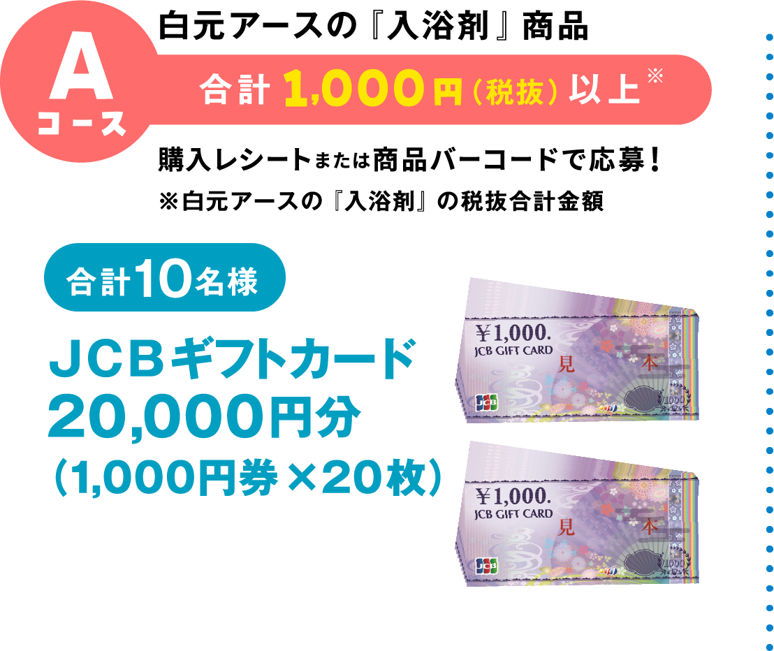 Aコース 白元アースの『入浴剤』商品 合計1,000円（税抜）以上※ 購入レシートまたは商品バーコードで応募！ ※白元アースの『入浴剤』の税抜合計金額　合計10名様 JCBギフトカード 20,000円分（1,000円券×20枚）