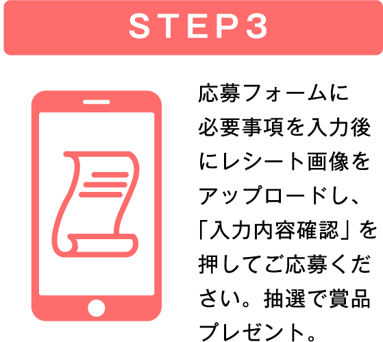 STEP3 応募フォームに必要事項を入力後にレシート画像をアップロードし、「入力内容確認」を押してご応募ください。抽選で商品プレゼント。