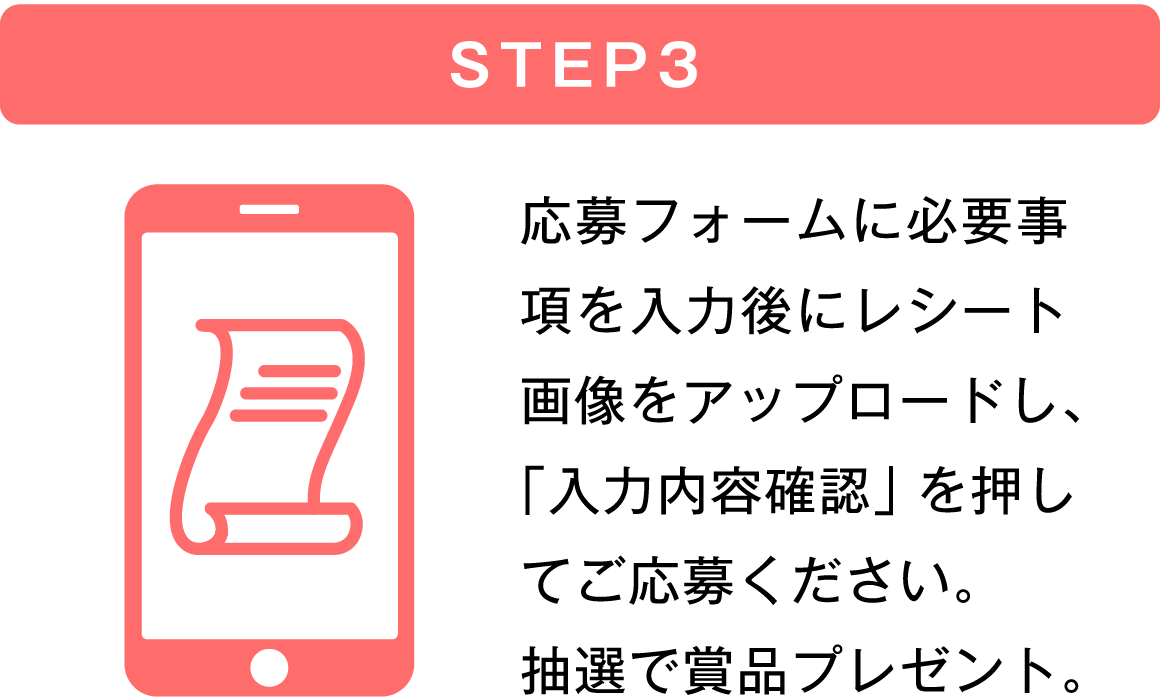 STEP3 応募フォームに必要事項を入力後にレシート画像をアップロードし、「入力内容確認」を押してご応募ください。抽選で商品プレゼント。
